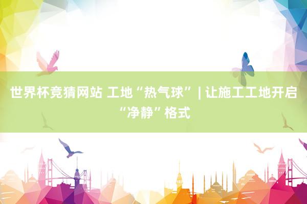 世界杯竞猜网站 工地“热气球” | 让施工工地开启“净静”格式