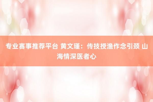 专业赛事推荐平台 黄文瑾:传技授渔作念引颈 山海情深医者心