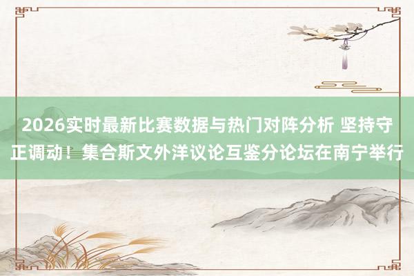 2026实时最新比赛数据与热门对阵分析 坚持守正调动!集合斯文外洋议论互鉴分论坛在南宁举行