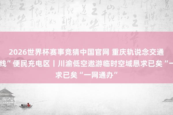 2026世界杯赛事竞猜中国官网 重庆轨说念交通车站“上线”便民充电区丨川渝低空遨游临时空域恳求已矣“一网通办”