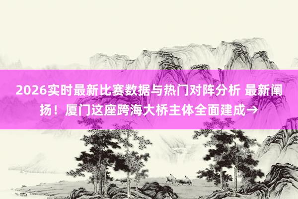 2026实时最新比赛数据与热门对阵分析 最新阐扬!厦门这座跨海大桥主体全面建成→