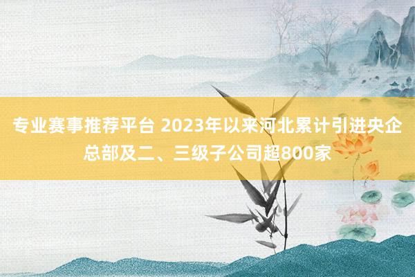 专业赛事推荐平台 2023年以来河北累计引进央企总部及二、三级子公司超800家