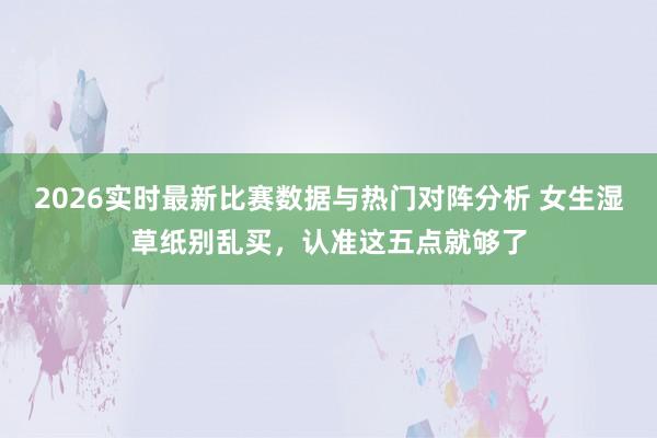 2026实时最新比赛数据与热门对阵分析 女生湿草纸别乱买,认准这五点就够了
