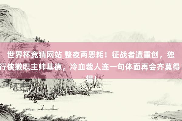 世界杯竞猜网站 整夜两恶耗!征战者遭重创,独行侠撤职主帅基德,冷血裁人连一句体面再会齐莫得!