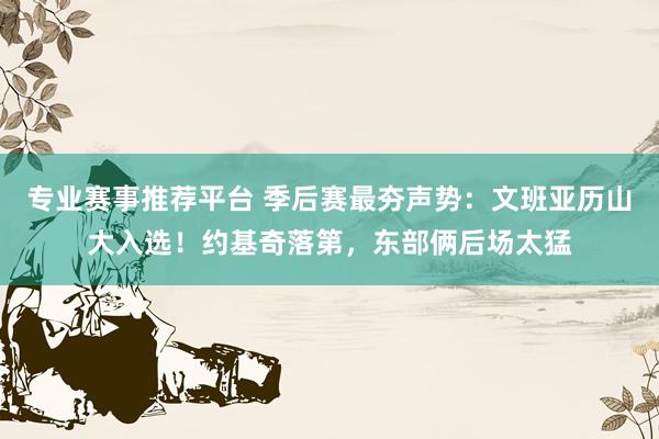 专业赛事推荐平台 季后赛最夯声势:文班亚历山大入选!约基奇落第,东部俩后场太猛