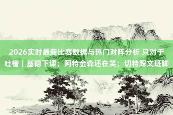 2026实时最新比赛数据与热门对阵分析 只对于吐槽|基德下课;阿特金森还在笑;切特踩文班脚