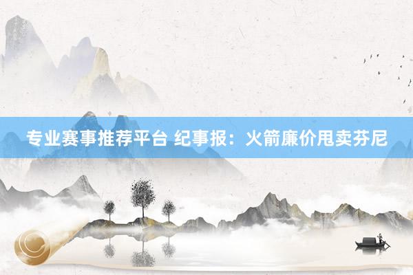 专业赛事推荐平台 纪事报:火箭廉价甩卖芬尼