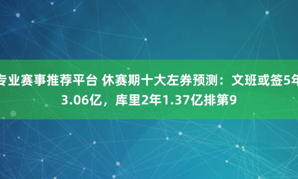 专业赛事推荐平台 休赛期十大左券预测:文班或签5年3.06亿,库里2年1.37亿排第9