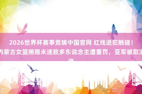 2026世界杯赛事竞猜中国官网 红线进犯触碰!内蒙古女篮贿赂未遂致多东说念主遭重罚,亚军被取消