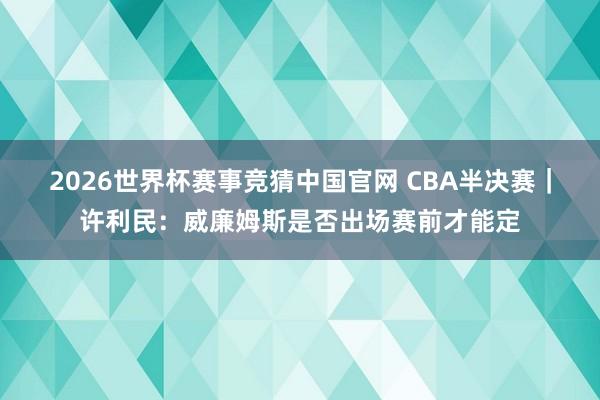 2026世界杯赛事竞猜中国官网 CBA半决赛|许利民:威廉姆斯是否出场赛前才能定