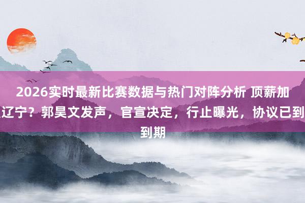 2026实时最新比赛数据与热门对阵分析 顶薪加盟辽宁?郭昊文发声,官宣决定,行止曝光,协议已到期
