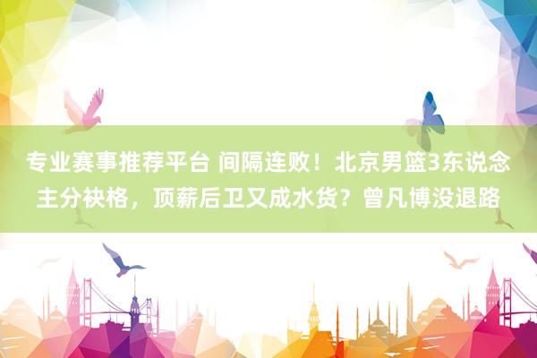 专业赛事推荐平台 间隔连败!北京男篮3东说念主分袂格,顶薪后卫又成水货?曾凡博没退路
