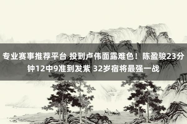 专业赛事推荐平台 投到卢伟面露难色!陈盈骏23分钟12中9准到发紫 32岁宿将最强一战
