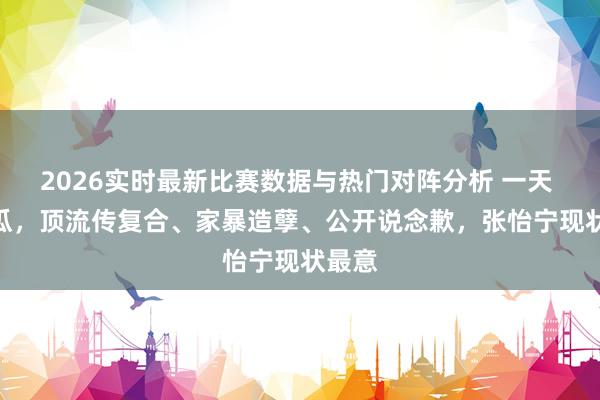 2026实时最新比赛数据与热门对阵分析 一天 6 个瓜,顶流传复合、家暴造孽、公开说念歉,张怡宁现状最意