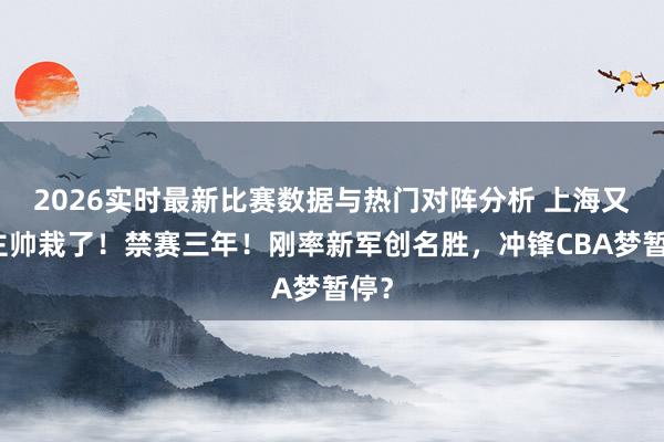 2026实时最新比赛数据与热门对阵分析 上海又一主帅栽了!禁赛三年!刚率新军创名胜,冲锋CBA梦暂停?