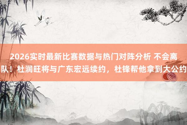 2026实时最新比赛数据与热门对阵分析 不会离队!杜润旺将与广东宏远续约,杜锋帮他拿到大公约