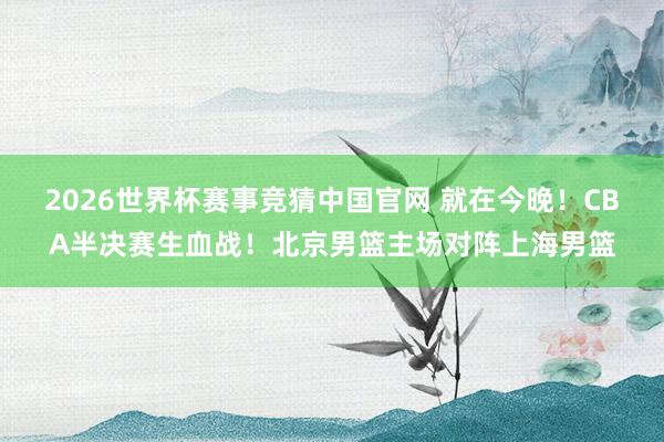 2026世界杯赛事竞猜中国官网 就在今晚!CBA半决赛生血战!北京男篮主场对阵上海男篮