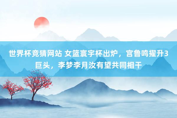 世界杯竞猜网站 女篮寰宇杯出炉,宫鲁鸣擢升3巨头,李梦李月汝有望共同相干