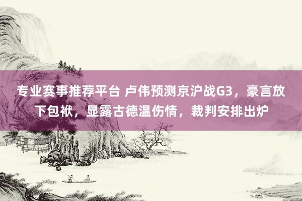 专业赛事推荐平台 卢伟预测京沪战G3,豪言放下包袱,显露古德温伤情,裁判安排出炉
