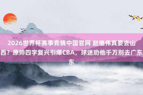 2026世界杯赛事竞猜中国官网 赵继伟真要去山西?原帅四字复兴引爆CBA,球迷劝他千万别去广东