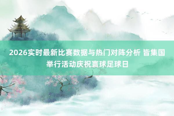 2026实时最新比赛数据与热门对阵分析 皆集国举行活动庆祝寰球足球日