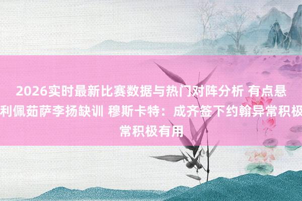 2026实时最新比赛数据与热门对阵分析 有点悬!费利佩茹萨李扬缺训 穆斯卡特:成齐签下约翰异常积极有用
