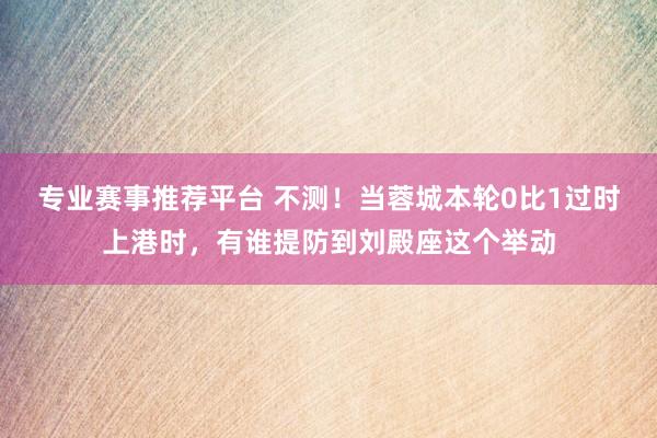 专业赛事推荐平台 不测!当蓉城本轮0比1过时上港时,有谁提防到刘殿座这个举动