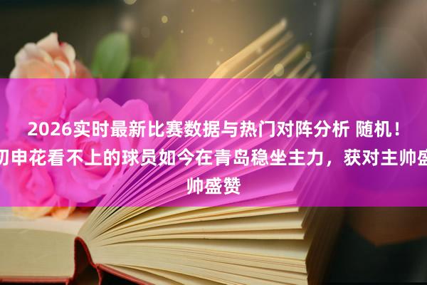 2026实时最新比赛数据与热门对阵分析 随机!当初申花看不上的球员如今在青岛稳坐主力,获对主帅盛赞