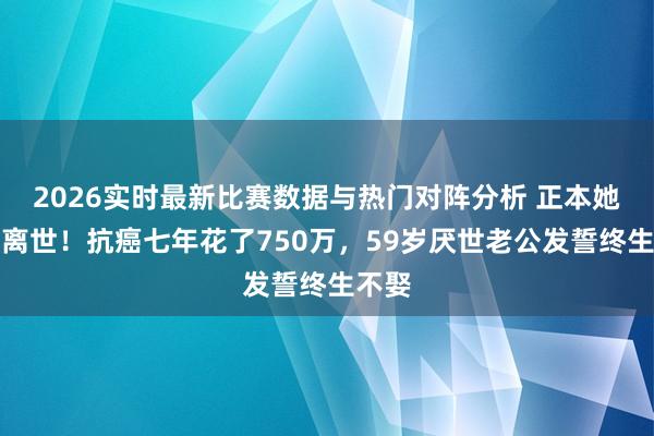 2026实时最新比赛数据与热门对阵分析 正本她早已离世!抗癌七年花了750万,59岁厌世老公发誓终生不娶
