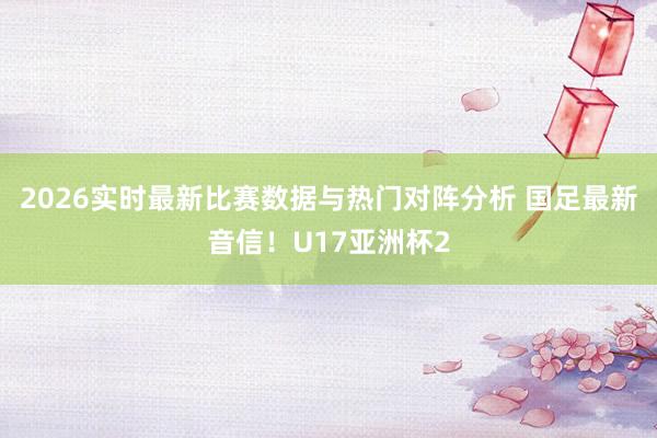 2026实时最新比赛数据与热门对阵分析 国足最新音信!U17亚洲杯2