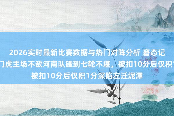 2026实时最新比赛数据与热门对阵分析 窘态记载认真出生!津门虎主场不敌河南队碰到七轮不堪,被扣10分后仅积1分深陷左迁泥潭
