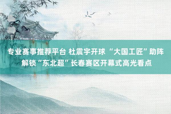 专业赛事推荐平台 杜震宇开球 “大国工匠”助阵 解锁“东北超”长春赛区开幕式高光看点