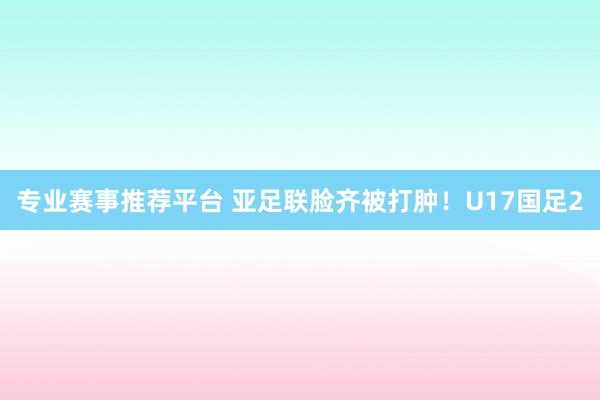 专业赛事推荐平台 亚足联脸齐被打肿!U17国足2