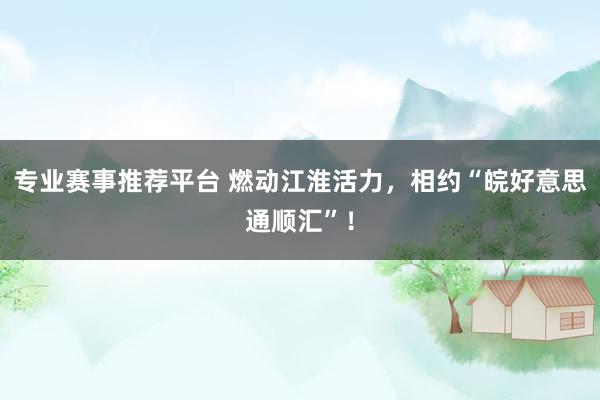专业赛事推荐平台 燃动江淮活力,相约“皖好意思通顺汇”!