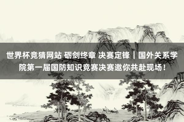 世界杯竞猜网站 砺剑终章 决赛定锋|国外关系学院第一届国防知识竞赛决赛邀你共赴现场!