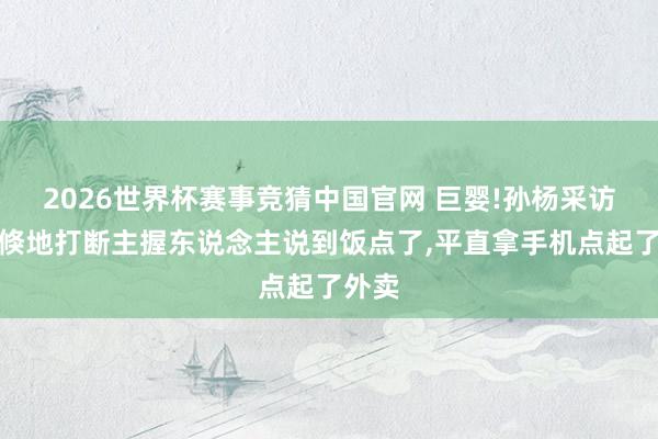 2026世界杯赛事竞猜中国官网 巨婴!孙杨采访半途倏地打断主握东说念主说到饭点了,平直拿手机点起了外卖
