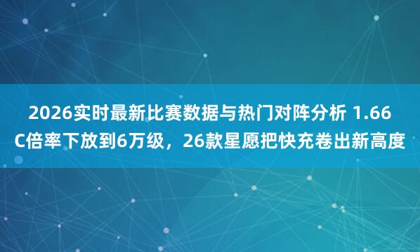 2026实时最新比赛数据与热门对阵分析 1.66C倍率下放到6万级,26款星愿把快充卷出新高度