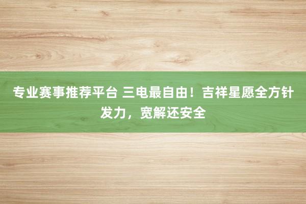 专业赛事推荐平台 三电最自由!吉祥星愿全方针发力,宽解还安全