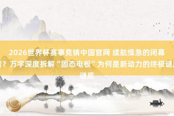 2026世界杯赛事竞猜中国官网 续航懆急的闭幕者?万字深度拆解“固态电板”为何是新动力的终极谜底