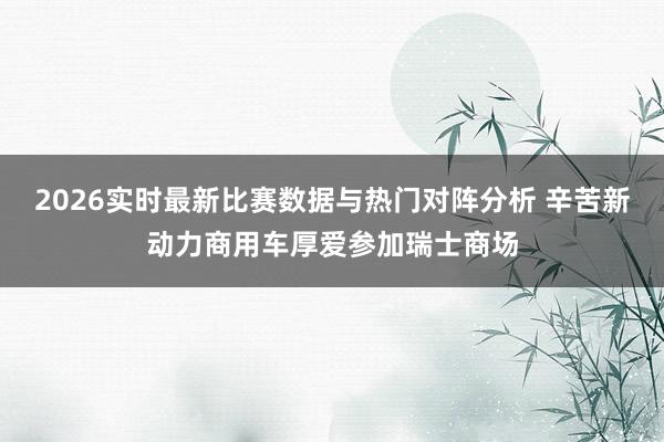 2026实时最新比赛数据与热门对阵分析 辛苦新动力商用车厚爱参加瑞士商场