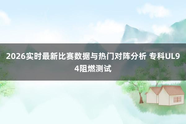 2026实时最新比赛数据与热门对阵分析 专科UL94阻燃测试