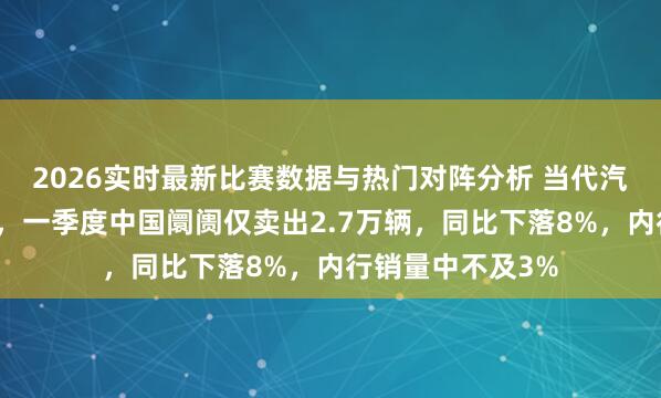 2026实时最新比赛数据与热门对阵分析 当代汽车领跌韩国股市,一季度中国阛阓仅卖出2.7万辆,同比下落8%,内行销量中不及3%