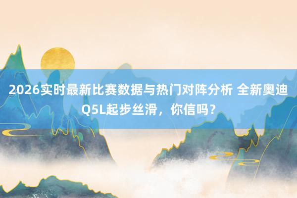 2026实时最新比赛数据与热门对阵分析 全新奥迪Q5L起步丝滑，你信吗？