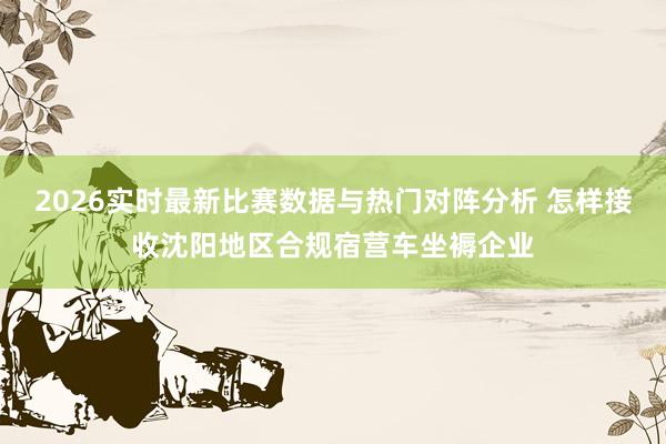 2026实时最新比赛数据与热门对阵分析 怎样接收沈阳地区合规宿营车坐褥企业