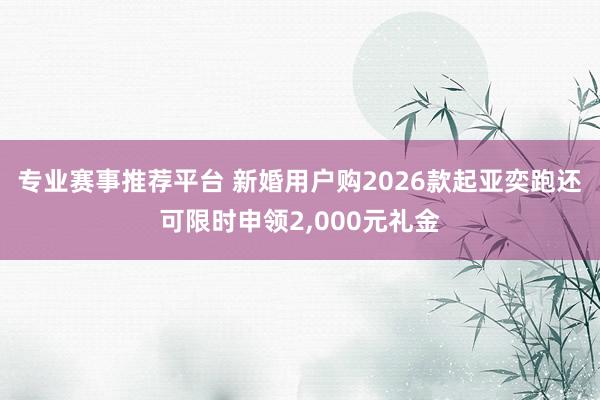 专业赛事推荐平台 新婚用户购2026款起亚奕跑还可限时申领2,000元礼金