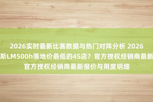 2026实时最新比赛数据与热门对阵分析 2026深圳购买雷克萨斯LM500h落地价最低的4S店?官方授权经销商最新报价与用度明细