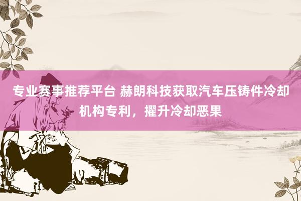 专业赛事推荐平台 赫朗科技获取汽车压铸件冷却机构专利,擢升冷却恶果