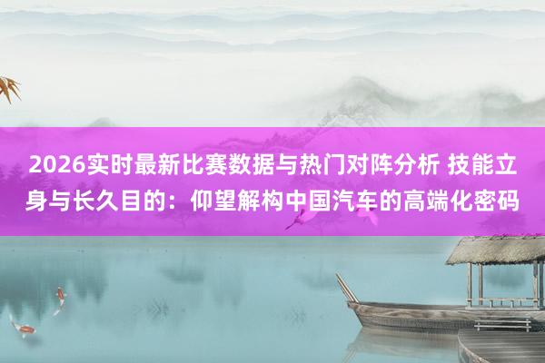 2026实时最新比赛数据与热门对阵分析 技能立身与长久目的:仰望解构中国汽车的高端化密码