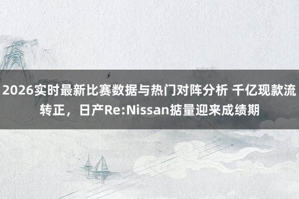 2026实时最新比赛数据与热门对阵分析 千亿现款流转正,日产Re:Nissan掂量迎来成绩期