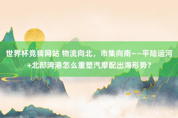 世界杯竞猜网站 物流向北,市集向南——平陆运河+北部湾港怎么重塑汽摩配出海形势?